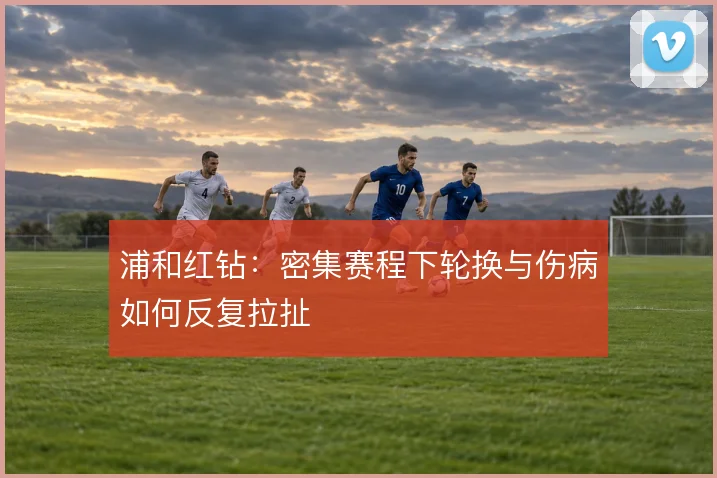 浦和红钻：密集赛程下轮换与伤病如何反复拉扯