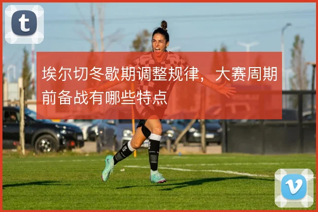 埃尔切冬歇期调整规律，大赛周期前备战有哪些特点