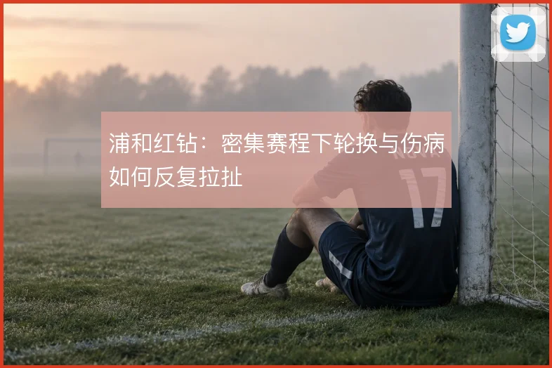 浦和红钻:密集赛程下轮换与伤病如何反复拉扯