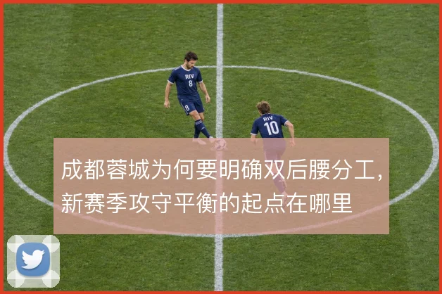 成都蓉城为何要明确双后腰分工,新赛季攻守平衡的起点在哪里
