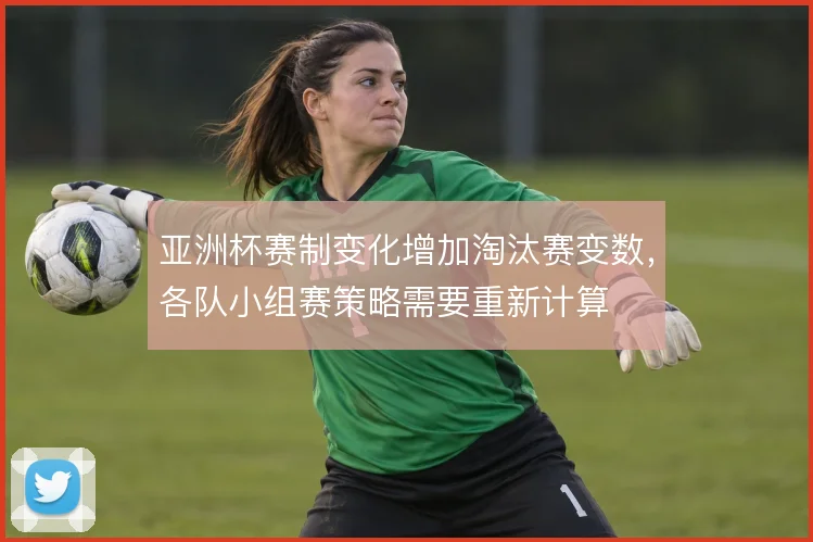 亚洲杯赛制变化增加淘汰赛变数，各队小组赛策略需要重新计算