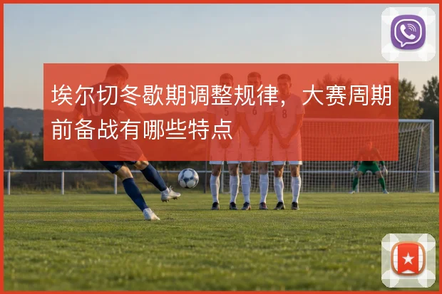 埃尔切冬歇期调整规律，大赛周期前备战有哪些特点