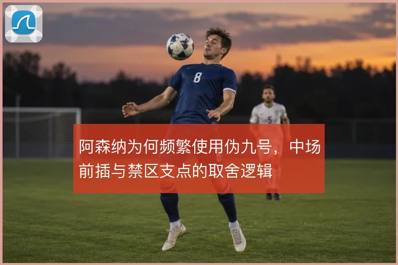 阿森纳为何频繁使用伪九号,中场前插与禁区支点的取舍逻辑