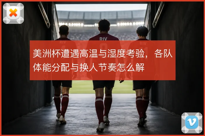 美洲杯遭遇高温与湿度考验,各队体能分配与换人节奏怎么解
