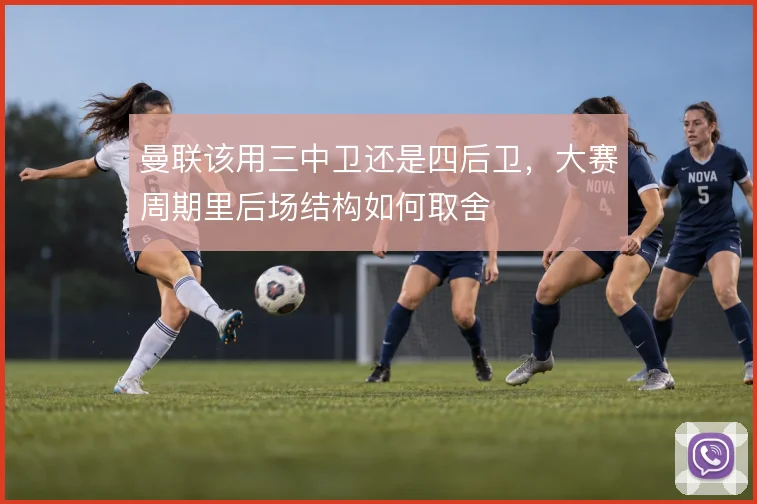 曼联该用三中卫还是四后卫,大赛周期里后场结构如何取舍